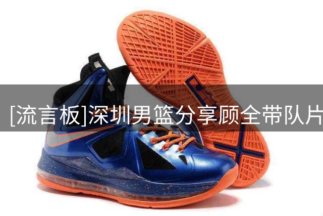 [流言板]深圳男篮分享顾全带队片段：期待顾全指导接续传承，勇担重任